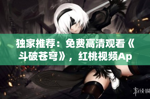 独家推荐：免费高清观看《斗破苍穹》，红桃视频App独家播放，超清画质让您流连忘返