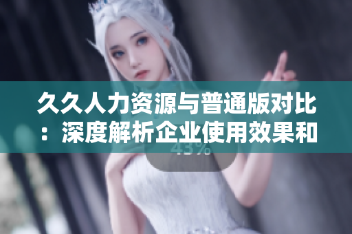 久久人力资源与普通版对比：深度解析企业使用效果和功能差异
