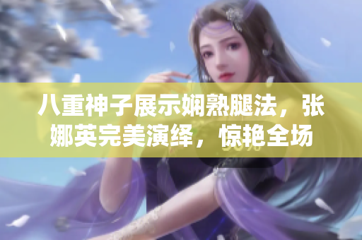 八重神子展示娴熟腿法，张娜英完美演绎，惊艳全场