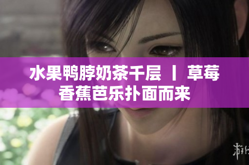 水果鸭脖奶茶千层 丨 草莓香蕉芭乐扑面而来