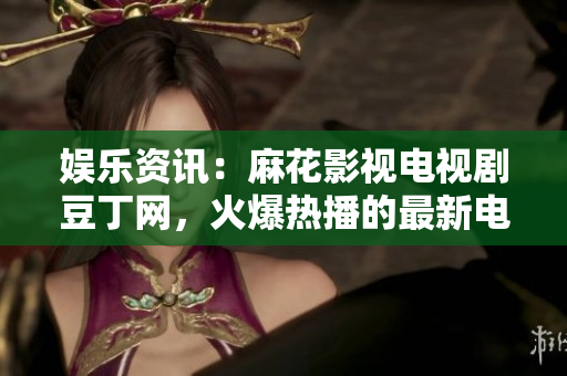 娱乐资讯：麻花影视电视剧豆丁网，火爆热播的最新电视剧资讯
