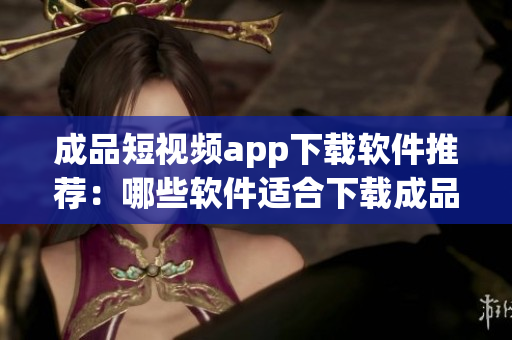 成品短视频app下载软件推荐：哪些软件适合下载成品短视频？