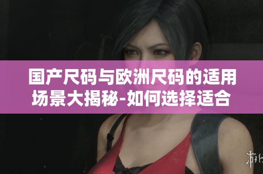 国产尺码与欧洲尺码的适用场景大揭秘-如何选择适合的服装尺码？