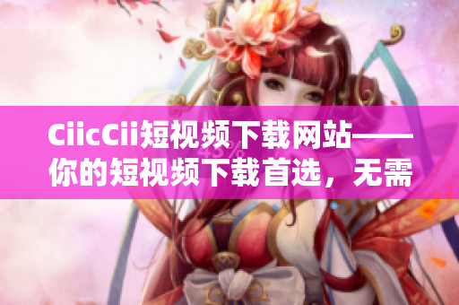CiicCii短视频下载网站——你的短视频下载首选，无需费力轻松收藏！