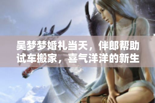 吴梦梦婚礼当天，伴郎帮助试车搬家，喜气洋洋的新生活开始了