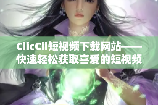CiicCii短视频下载网站——快速轻松获取喜爱的短视频