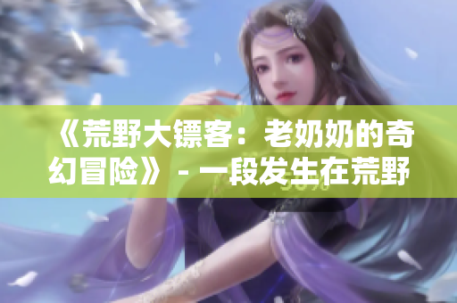 《荒野大镖客：老奶奶的奇幻冒险》 - 一段发生在荒野中的老年女性冒险故事
