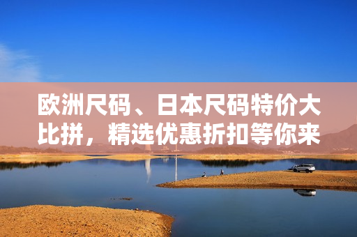 欧洲尺码、日本尺码特价大比拼，精选优惠折扣等你来抢！