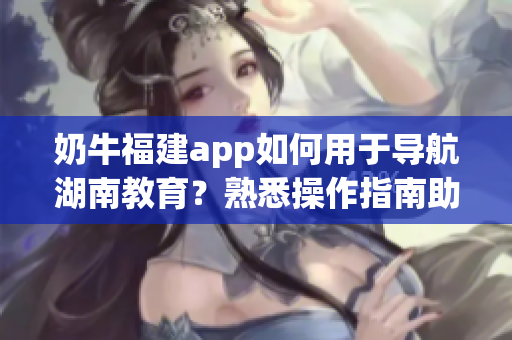 奶牛福建app如何用于导航湖南教育？熟悉操作指南助你畅通无阻