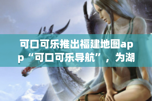 可口可乐推出福建地图app“可口可乐导航”，为湖南教育系统引入定制化服务