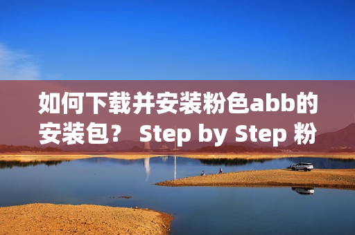 如何下载并安装粉色abb的安装包？ Step by Step 粉色abb安装教程