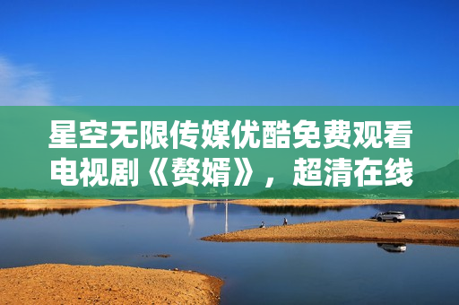 星空无限传媒优酷免费观看电视剧《赘婿》，超清在线观看，精彩不断