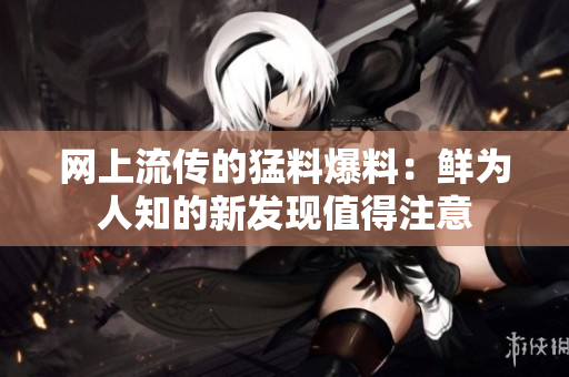网上流传的猛料爆料：鲜为人知的新发现值得注意