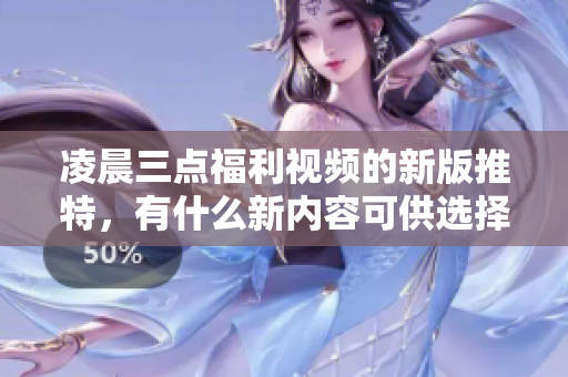 凌晨三点福利视频的新版推特，有什么新内容可供选择？