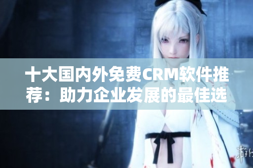 十大国内外免费CRM软件推荐：助力企业发展的最佳选择