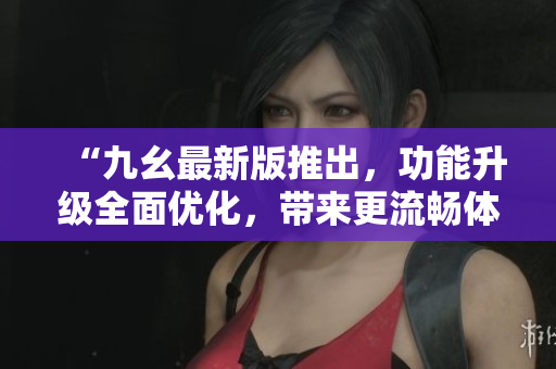 “九幺最新版推出，功能升级全面优化，带来更流畅体验”
