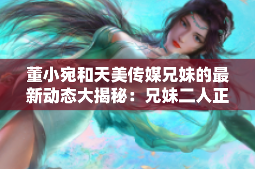 董小宛和天美传媒兄妹的最新动态大揭秘：兄妹二人正在忙于什么呢？