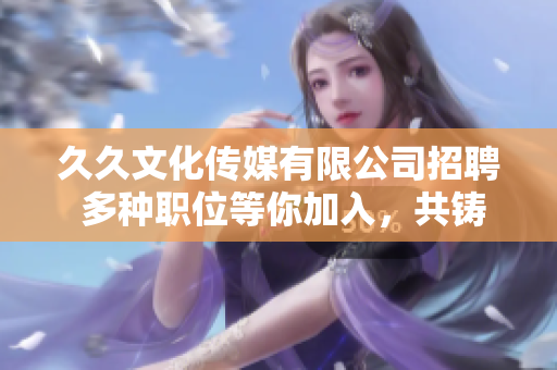 久久文化传媒有限公司招聘 多种职位等你加入，共铸文化传媒新辉煌