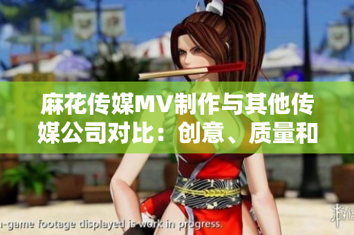 麻花传媒MV制作与其他传媒公司对比：创意、质量和影响力的综合评估