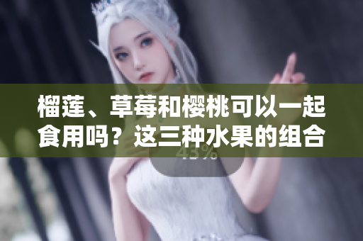 榴莲、草莓和樱桃可以一起食用吗？这三种水果的组合是否安全健康？