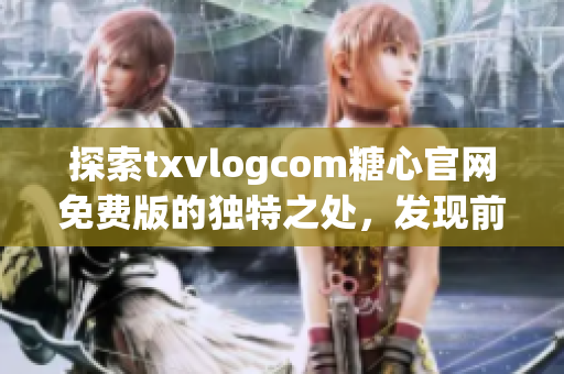 探索txvlogcom糖心官网免费版的独特之处，发现前所未见的精彩功能特色