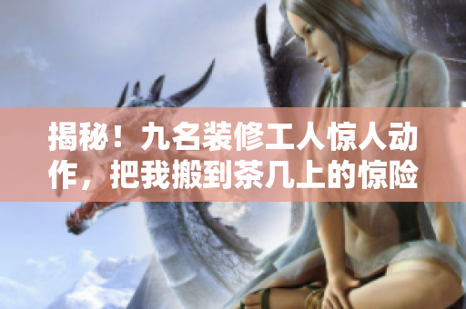 揭秘！九名装修工人惊人动作，把我搬到茶几上的惊险过程！