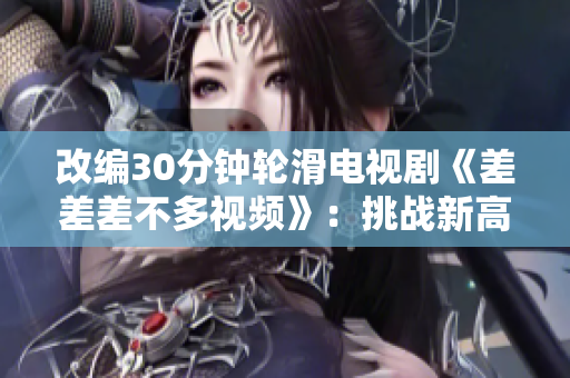 改编30分钟轮滑电视剧《差差差不多视频》：挑战新高度，无限轮滑乐趣