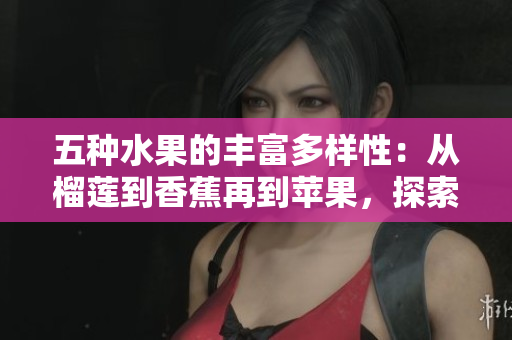 五种水果的丰富多样性：从榴莲到香蕉再到苹果，探索哈密瓜和水蜜桃的美味世界