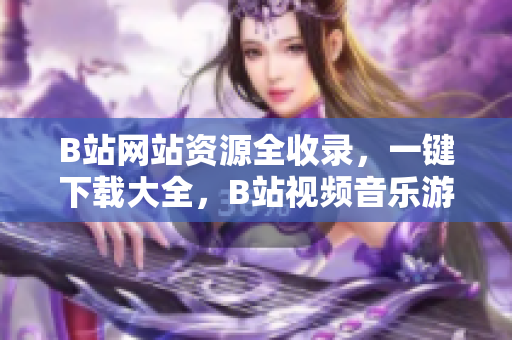 B站网站资源全收录，一键下载大全，B站视频音乐游戏尽在其中