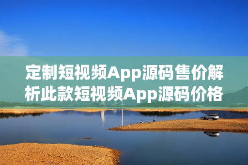 定制短视频App源码售价解析此款短视频App源码价格合理吗？