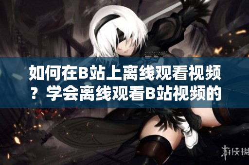 如何在B站上离线观看视频？学会离线观看B站视频的方法吧