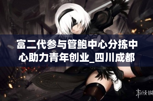 富二代参与管鲍中心分拣中心助力青年创业_四川成都