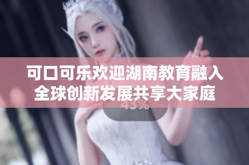 可口可乐欢迎湖南教育融入全球创新发展共享大家庭