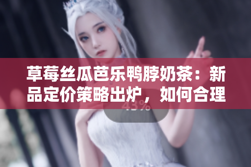 草莓丝瓜芭乐鸭脖奶茶：新品定价策略出炉，如何合理制定售价？