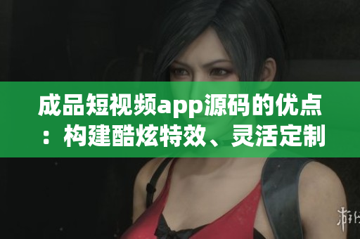 成品短视频app源码的优点：构建酷炫特效、灵活定制、跨平台兼容
