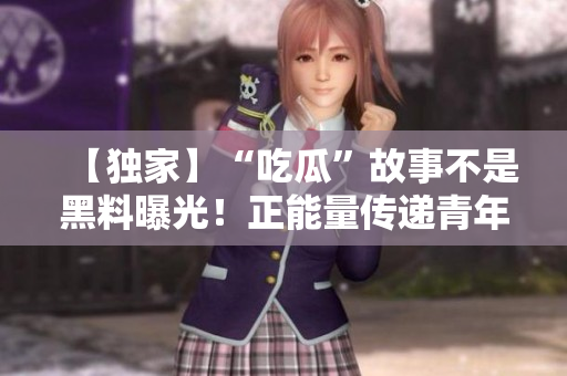 【独家】“吃瓜”故事不是黑料曝光！正能量传递青年活力推陈出新