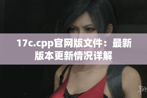 17c.cpp官网版文件：最新版本更新情况详解