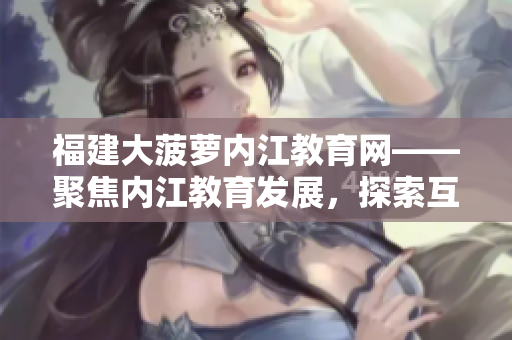 福建大菠萝内江教育网——聚焦内江教育发展，探索互联网+教育新模式