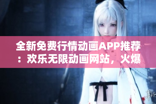 全新免费行情动画APP推荐：欢乐无限动画网站，火爆行情随手查看