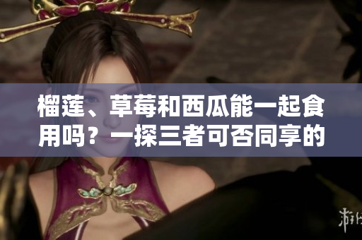 榴莲、草莓和西瓜能一起食用吗？一探三者可否同享的美食组合