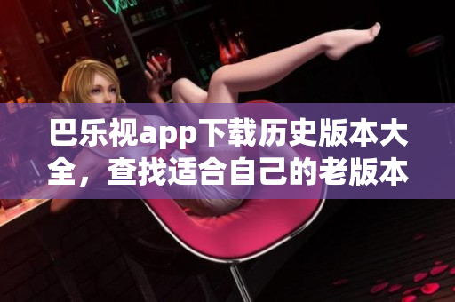 巴乐视app下载历史版本大全，查找适合自己的老版本！