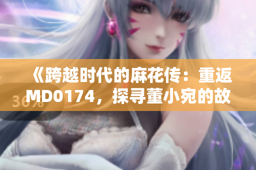 《跨越时代的麻花传：重返MD0174，探寻董小宛的故事》