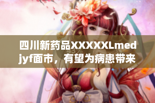 四川新药品XXXXXLmedjyf面市，有望为病患带来福音