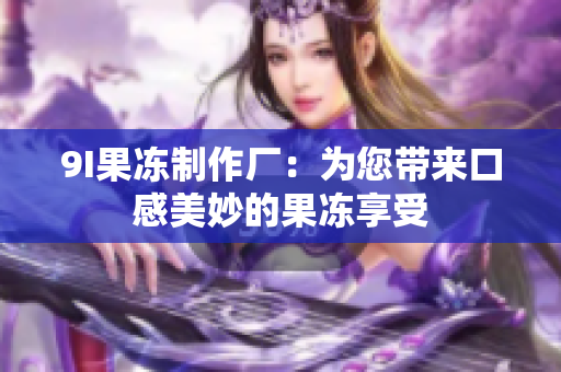 9I果冻制作厂：为您带来口感美妙的果冻享受