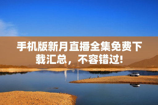 手机版新月直播全集免费下载汇总，不容错过!