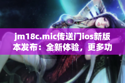 jm18c.mic传送门ios新版本发布：全新体验，更多功能，更快速的传输！