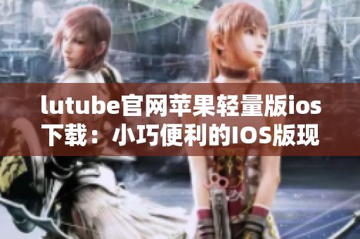 lutube官网苹果轻量版ios下载：小巧便利的IOS版现已上线