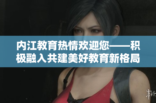 内江教育热情欢迎您——积极融入共建美好教育新格局
