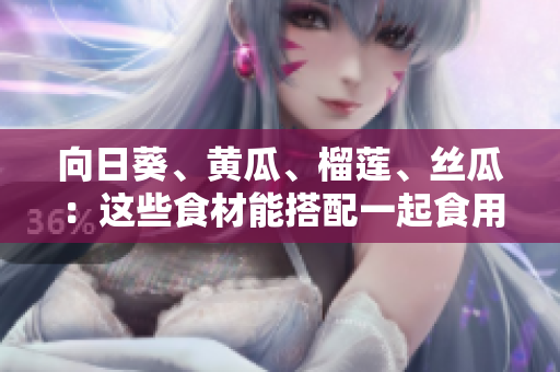 向日葵、黄瓜、榴莲、丝瓜：这些食材能搭配一起食用吗？
