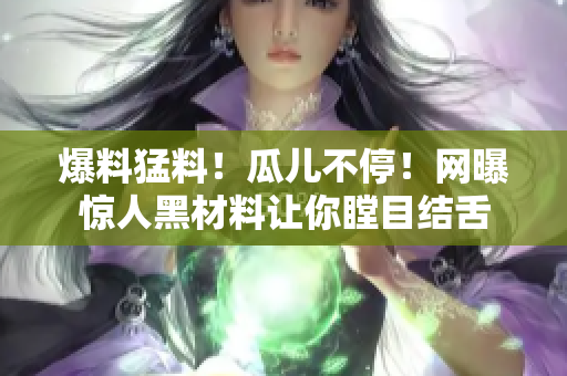 爆料猛料！瓜儿不停！网曝惊人黑材料让你瞠目结舌